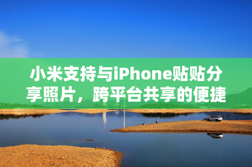 小米支持与iPhone贴贴分享照片，跨平台共享的便捷与魅力