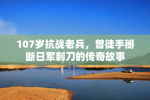 107岁抗战老兵，曾徒手掰断日军刺刀的传奇故事