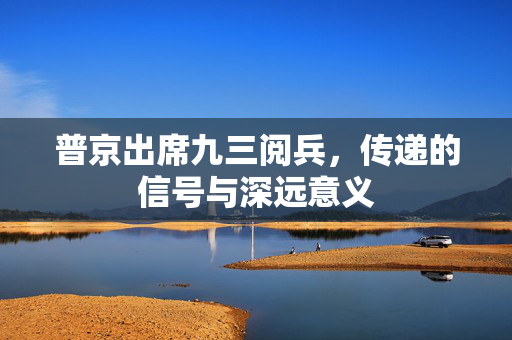 普京出席九三阅兵，传递的信号与深远意义