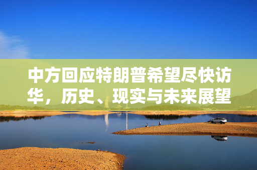 中方回应特朗普希望尽快访华，历史、现实与未来展望