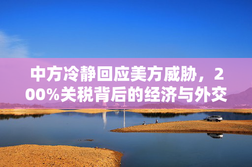 中方冷静回应美方威胁，200%关税背后的经济与外交博弈