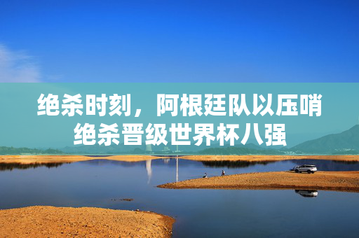 绝杀时刻，阿根廷队以压哨绝杀晋级世界杯八强