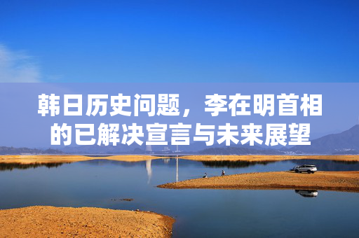 韩日历史问题，李在明首相的已解决宣言与未来展望