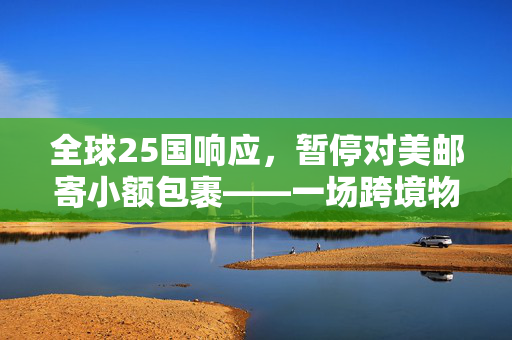 全球25国响应，暂停对美邮寄小额包裹——一场跨境物流的寒流与反思