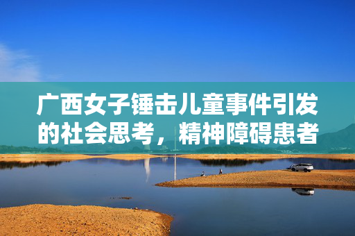 广西女子锤击儿童事件引发的社会思考，精神障碍患者的关爱与法律边界