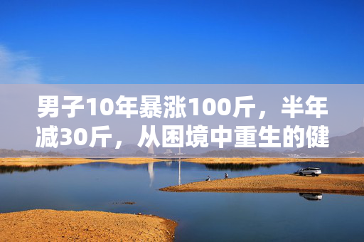 男子10年暴涨100斤，半年减30斤，从困境中重生的健康之旅