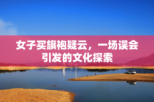 女子买旗袍疑云，一场误会引发的文化探索