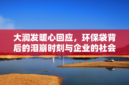 大润发暖心回应，环保袋背后的泪崩时刻与企业的社会责任