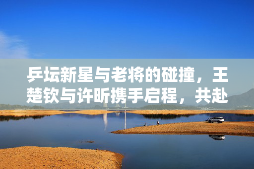 乒坛新星与老将的碰撞，王楚钦与许昕携手启程，共赴新疆乒超联赛的荣耀之旅