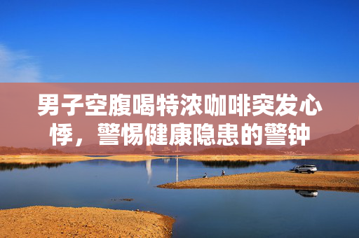 男子空腹喝特浓咖啡突发心悸，警惕健康隐患的警钟