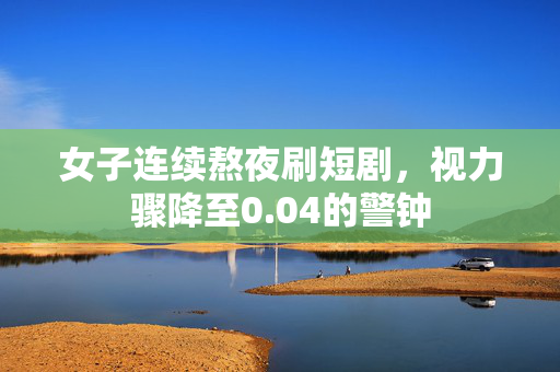 女子连续熬夜刷短剧，视力骤降至0.04的警钟