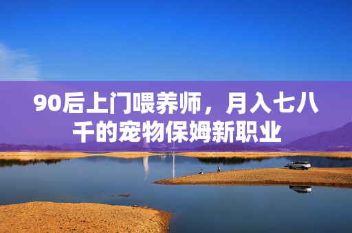 90后上门喂养师，月入七八千的宠物保姆新职业