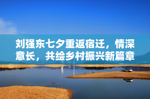 刘强东七夕重返宿迁，情深意长，共绘乡村振兴新篇章