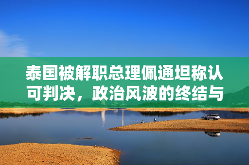 泰国被解职总理佩通坦称认可判决，政治风波的终结与未来展望