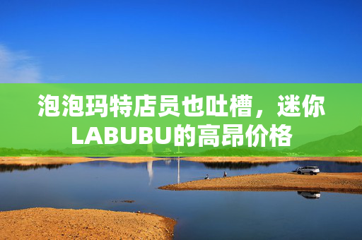 泡泡玛特店员也吐槽，迷你LABUBU的高昂价格
