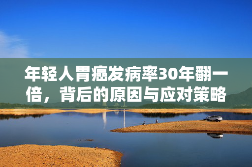 年轻人胃癌发病率30年翻一倍，背后的原因与应对策略