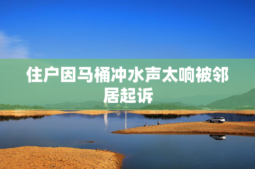 住户因马桶冲水声太响被邻居起诉