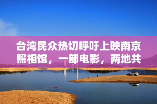 台湾民众热切呼吁上映南京照相馆，一部电影，两地共鸣的深情呼唤