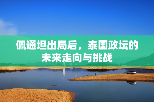 佩通坦出局后，泰国政坛的未来走向与挑战