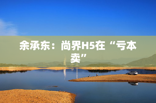 余承东：尚界H5在“亏本卖”