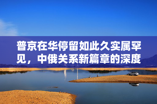 普京在华停留如此久实属罕见，中俄关系新篇章的深度解读