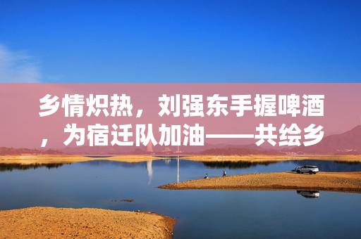 乡情炽热，刘强东手握啤酒，为宿迁队加油——共绘乡村振兴的温暖画卷