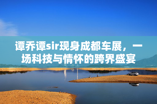 谭乔谭sir现身成都车展，一场科技与情怀的跨界盛宴