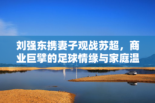 刘强东携妻子观战苏超，商业巨擘的足球情缘与家庭温馨时刻