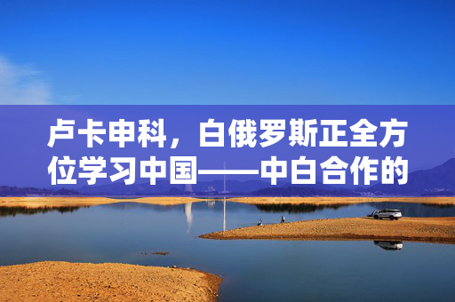 卢卡申科，白俄罗斯正全方位学习中国——中白合作的深度与广度