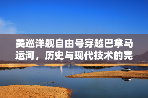 美巡洋舰自由号穿越巴拿马运河，历史与现代技术的完美交融