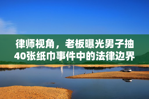 律师视角，老板曝光男子抽40张纸巾事件中的法律边界与道德考量