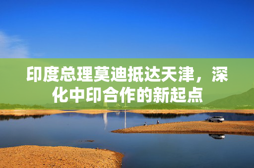 印度总理莫迪抵达天津，深化中印合作的新起点