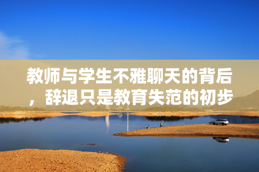 教师与学生不雅聊天的背后，辞退只是教育失范的初步应对