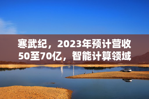 寒武纪，2023年预计营收50至70亿，智能计算领域再启新篇章