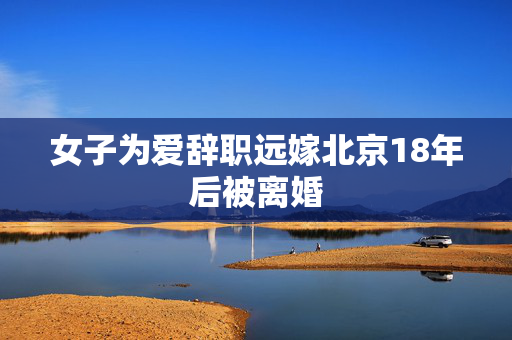 女子为爱辞职远嫁北京18年后被离婚