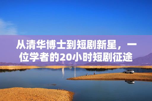 从清华博士到短剧新星，一位学者的20小时短剧征途