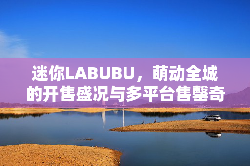 迷你LABUBU，萌动全城的开售盛况与多平台售罄奇迹