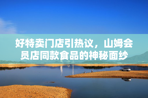 好特卖门店引热议，山姆会员店同款食品的神秘面纱