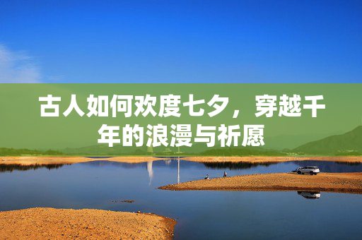 古人如何欢度七夕，穿越千年的浪漫与祈愿