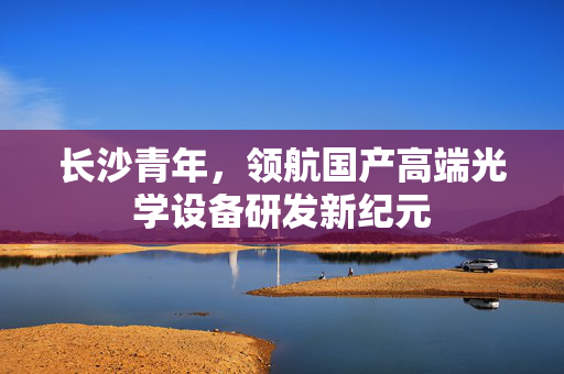 长沙青年，领航国产高端光学设备研发新纪元
