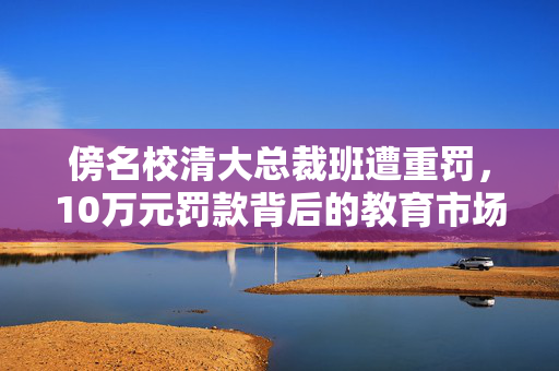 傍名校清大总裁班遭重罚，10万元罚款背后的教育市场乱象与反思