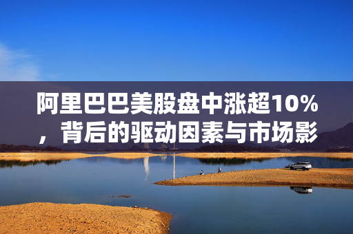 阿里巴巴美股盘中涨超10%，背后的驱动因素与市场影响分析