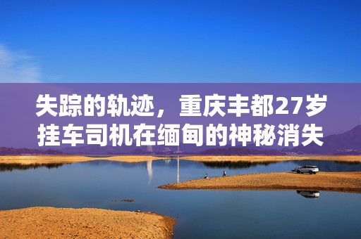 失踪的轨迹，重庆丰都27岁挂车司机在缅甸的神秘消失