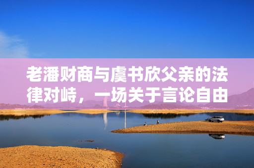 老潘财商与虞书欣父亲的法律对峙，一场关于言论自由的边界探讨