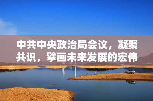 中共中央政治局会议，凝聚共识，擘画未来发展的宏伟蓝图