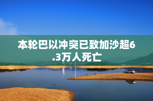 本轮巴以冲突已致加沙超6.3万人死亡