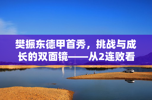樊振东德甲首秀，挑战与成长的双面镜——从2连败看中国乒乓新星的国际征程