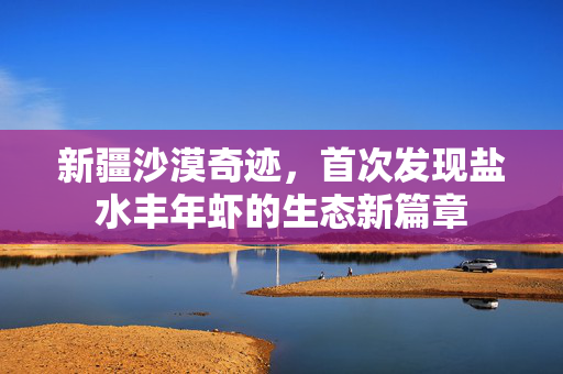新疆沙漠奇迹，首次发现盐水丰年虾的生态新篇章