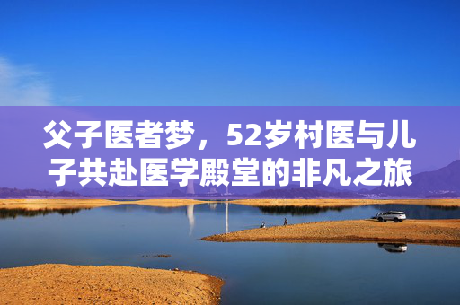 父子医者梦，52岁村医与儿子共赴医学殿堂的非凡之旅