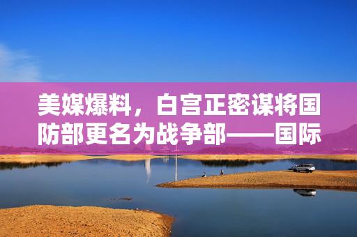 美媒爆料，白宫正密谋将国防部更名为战争部——国际政治与军事战略的微妙变动